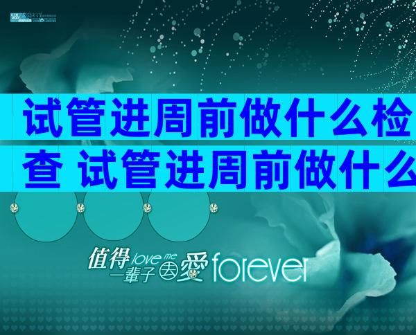 试管进周前做什么检查 试管进周前做什么检查最准确